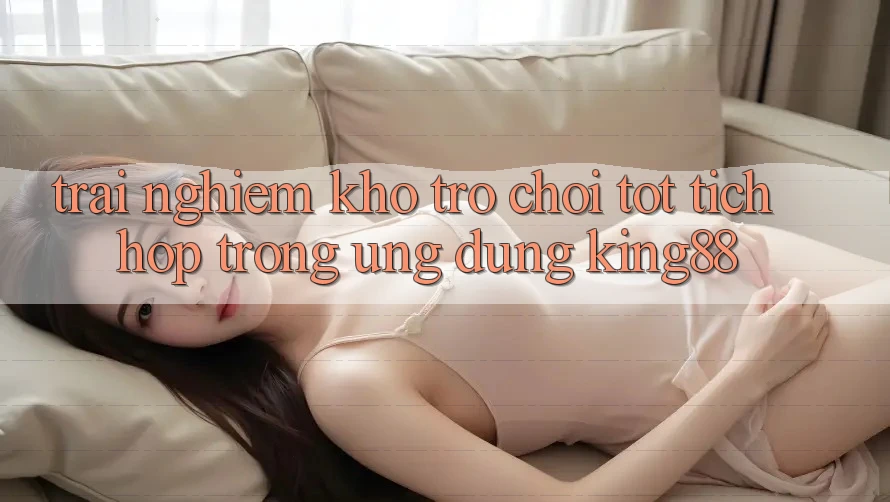 Trải nghiệm Kho Trò chơi Tốt Tích Hợp Trong Ứng Dụng King88