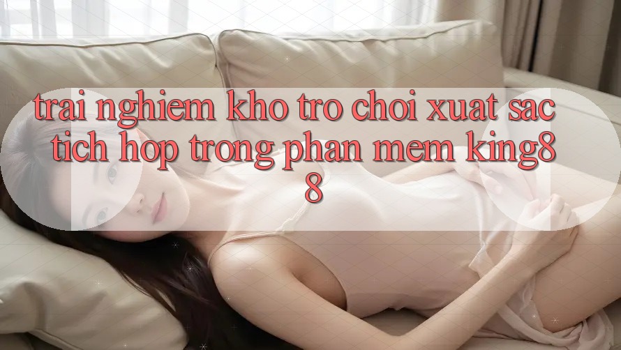 Trải nghiệm Kho Trò chơi Xuất sắc Tích Hợp Trong Phần mềm King88