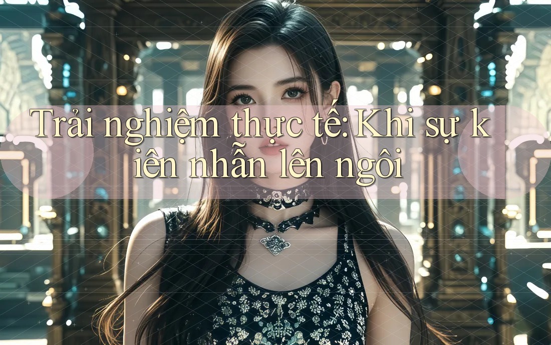 Trải nghiệm thực tế: Khi sự kiên nhẫn lên ngôi