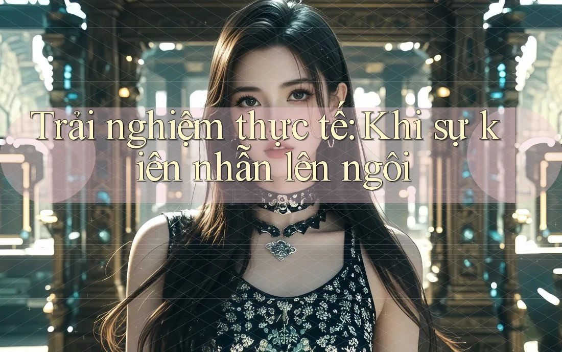 Trải nghiệm thực tế: Khi sự kiên nhẫn lên ngôi