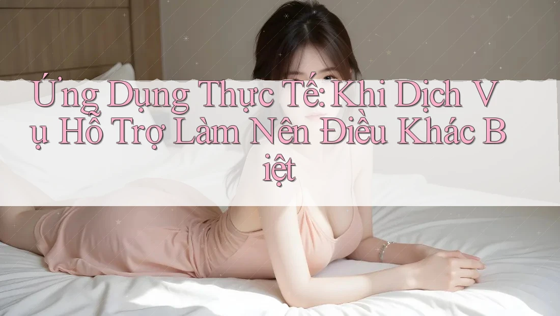 Ứng Dụng Thực Tế: Khi Dịch Vụ Hỗ Trợ Làm Nên Điều Khác Biệt