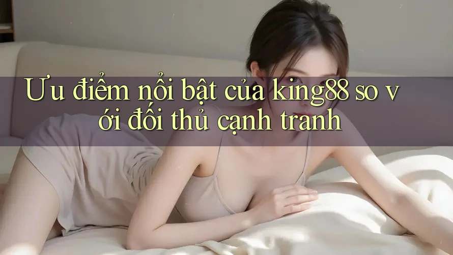 Ưu điểm nổi bật của king88 so với đối thủ cạnh tranh
