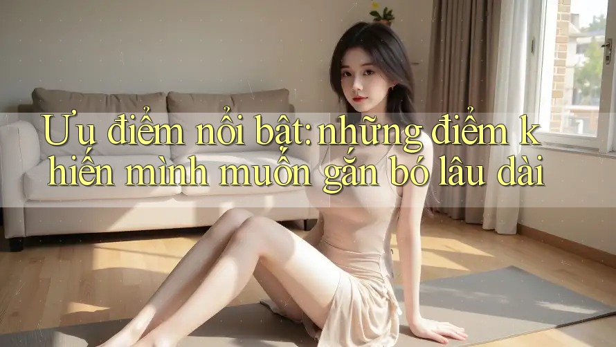 Ưu điểm nổi bật: những điểm khiến mình muốn gắn bó lâu dài