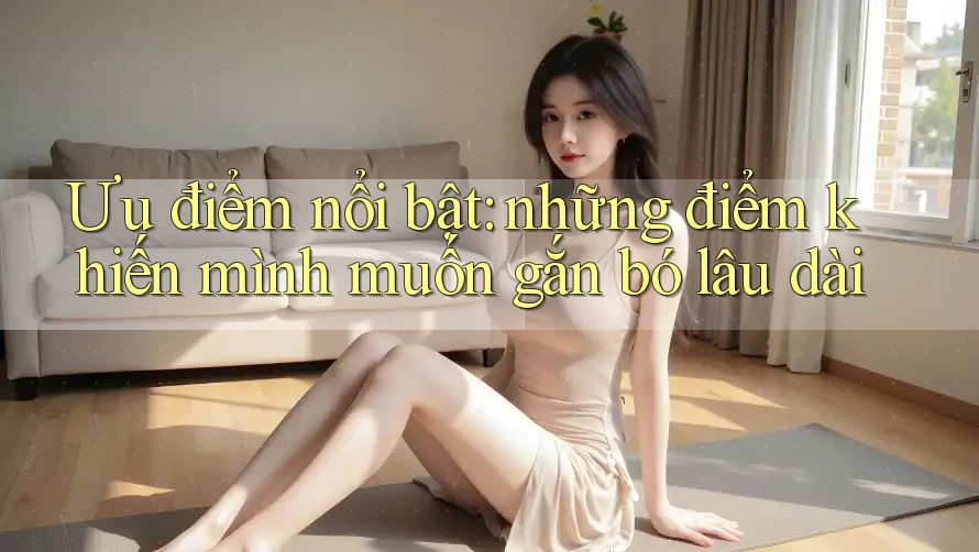 Ưu điểm nổi bật: những điểm khiến mình muốn gắn bó lâu dài