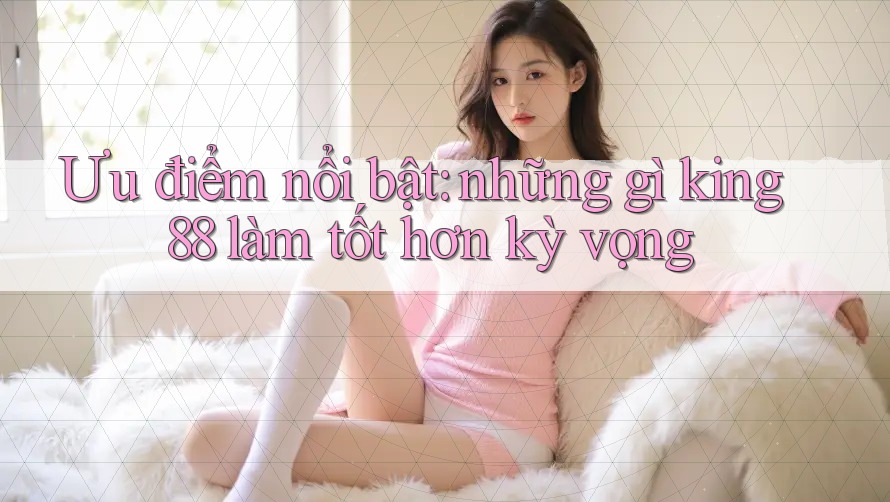 Ưu điểm nổi bật: những gì king88 làm tốt hơn kỳ vọng