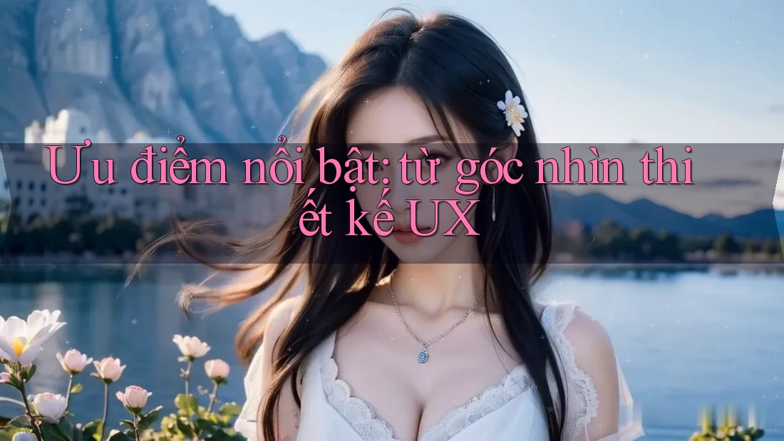 Ưu điểm nổi bật: từ góc nhìn thiết kế UX