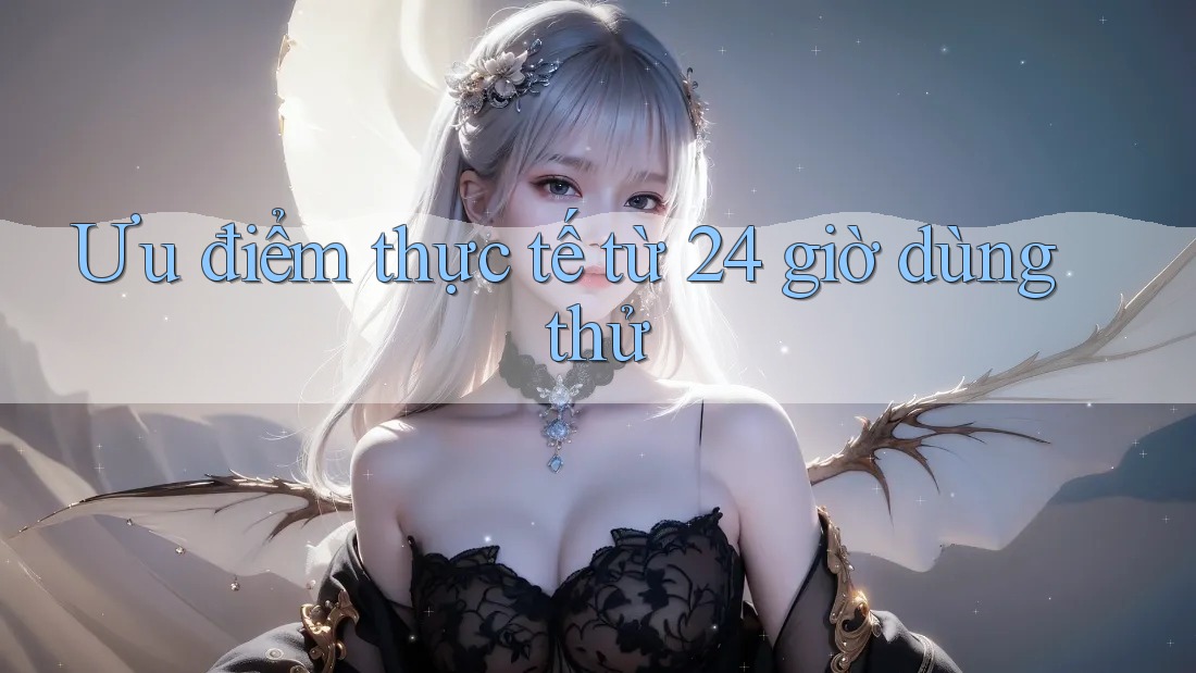 Ưu điểm thực tế từ 24 giờ dùng thử