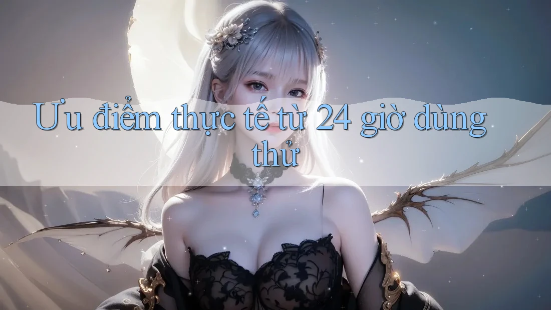 Ưu điểm thực tế từ 24 giờ dùng thử