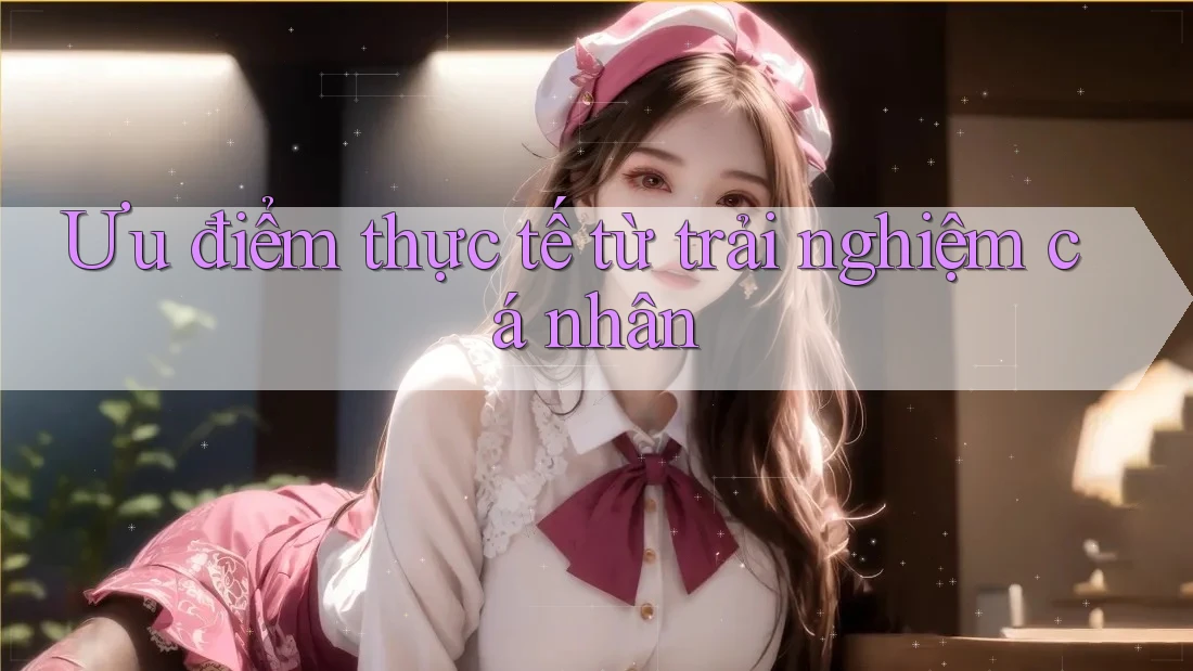 Ưu điểm thực tế từ trải nghiệm cá nhân