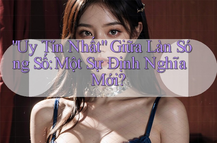 “Uy Tín Nhất” Giữa Làn Sóng Số: Một Sự Định Nghĩa Mới?