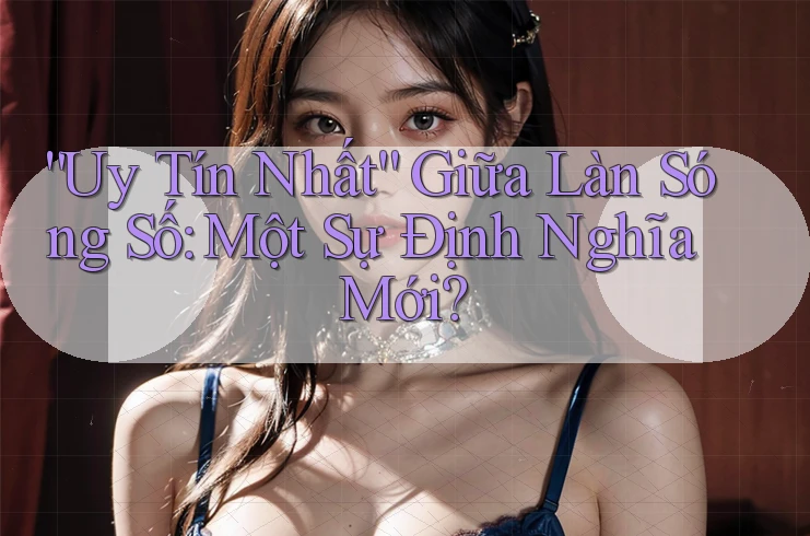 “Uy Tín Nhất” Giữa Làn Sóng Số: Một Sự Định Nghĩa Mới?