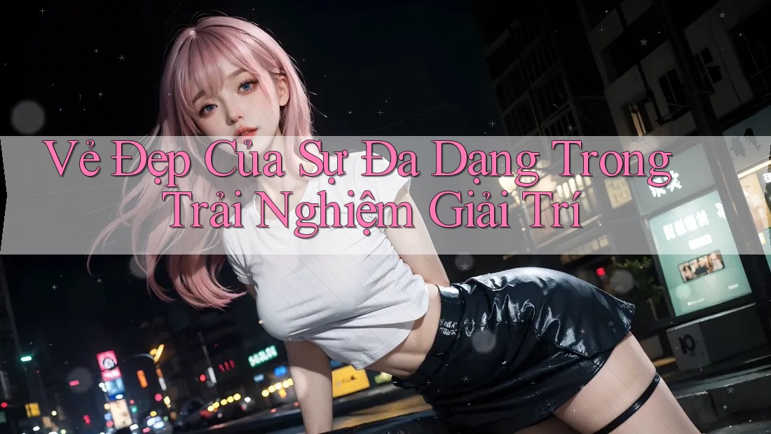 Vẻ Đẹp Của Sự Đa Dạng Trong Trải Nghiệm Giải Trí