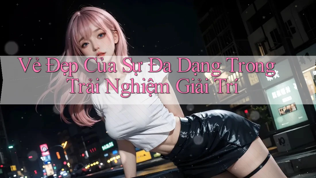Vẻ Đẹp Của Sự Đa Dạng Trong Trải Nghiệm Giải Trí