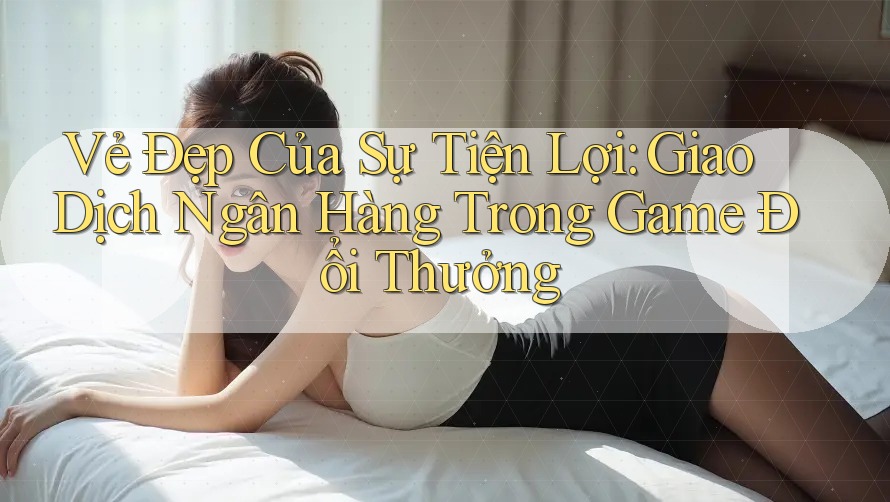 Vẻ Đẹp Của Sự Tiện Lợi: Giao Dịch Ngân Hàng Trong Game Đổi Thưởng