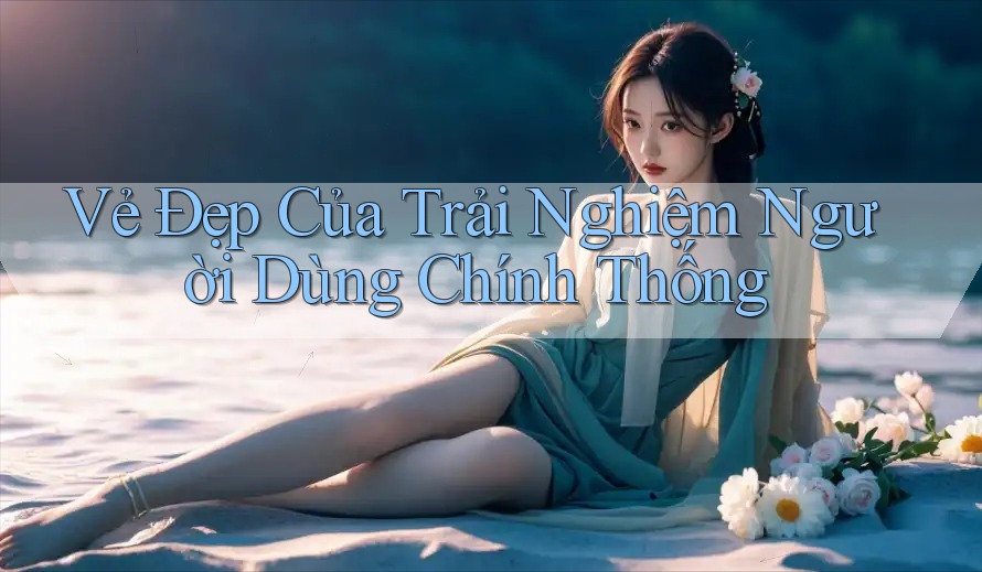 Vẻ Đẹp Của Trải Nghiệm Người Dùng Chính Thống Vẻ Đẹp Của Trải Nghiệm Người Dùng Chính Thống