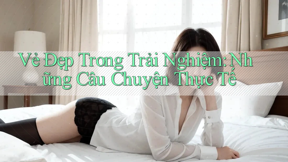 Vẻ Đẹp Trong Trải Nghiệm: Những Câu Chuyện Thực Tế