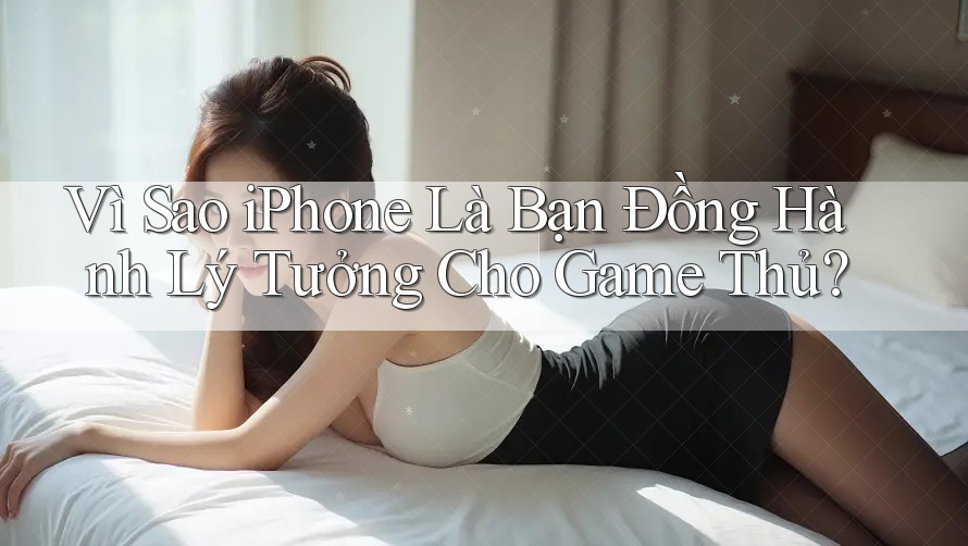 Vì Sao iPhone Là Bạn Đồng Hành Lý Tưởng Cho Game Thủ?