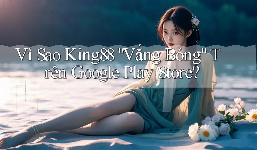 Vì Sao King88 “Vắng Bóng” Trên Google Play Store?