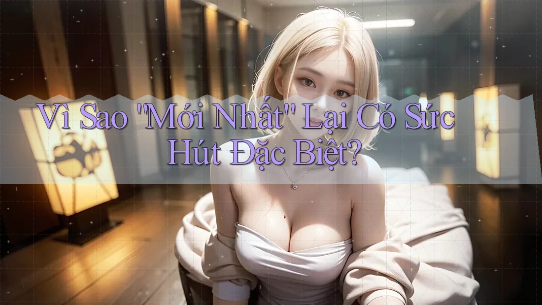 Vì Sao “Mới Nhất” Lại Có Sức Hút Đặc Biệt?