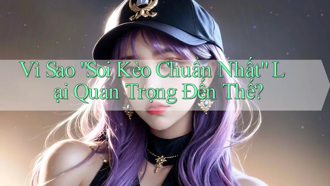 Vì Sao “Soi Kèo Chuẩn Nhất” Lại Quan Trọng Đến Thế?