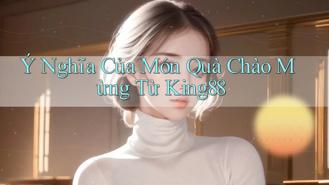 Ý Nghĩa Của Món Quà Chào Mừng Từ King88